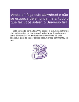 Anota aí, faça este download e não
se esqueça dele nunca mais: tudo o
que faz você sofrer, o Universo tira.
Está sofrendo com a loja? Vai perder a loja. Está sofrendo
com os impostos do carro novo? Vai acabar ﬁcando sem o
carro. Simples assim. Porque se o Universo te dá uma
bênção, é para te trazer coisas boas. Se traz sofrimento, ele
tira.
 
