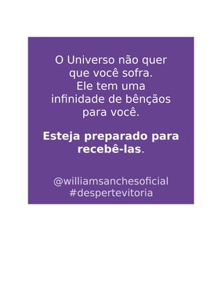 O Universo não quer
que você sofra.
Ele tem uma
inﬁnidade de bênçãos
para você.
Esteja preparado para
recebê-las.
@williamsanchesoﬁcial
#despertevitoria
 