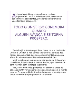 Até aqui você já aprendeu algumas coisas
importantes. Você já sabe que Deus, o Universo,
são inﬁnitos, abundantes, prósperos e querem que
você também seja assim.
TODO O UNIVERSO COMEMORA
QUANDO
ALGUÉM AVANÇA E SE TORNA
PRÓSPERO.
Também já entendeu que é cocriador da sua realidade.
Deus é o Criador, e nós somos cocriadores, através dos
nossos pensamentos, dos nossos sentimentos, da nossa
vibração, das nossas ações e dos nossos hábitos.
Você já sabe que sua mente é composta de três partes:
consciente, inconsciente e mente mestra, que te conecta
com o astral, com as forças superiores.
Nós, seres humanos, podemos ter acesso a todas as
bênçãos do Universo quando nos conectamos com a mente
mestra. É como se lá dentro dela houvesse um cofre, com
todos os tesouros que queremos conquistar.
 
