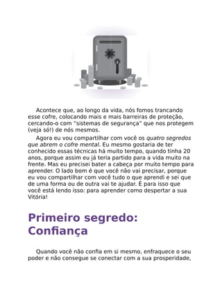 Acontece que, ao longo da vida, nós fomos trancando
esse cofre, colocando mais e mais barreiras de proteção,
cercando-o com “sistemas de segurança” que nos protegem
(veja só!) de nós mesmos.
Agora eu vou compartilhar com você os quatro segredos
que abrem o cofre mental. Eu mesmo gostaria de ter
conhecido essas técnicas há muito tempo, quando tinha 20
anos, porque assim eu já teria partido para a vida muito na
frente. Mas eu precisei bater a cabeça por muito tempo para
aprender. O lado bom é que você não vai precisar, porque
eu vou compartilhar com você tudo o que aprendi e sei que
de uma forma ou de outra vai te ajudar. É para isso que
você está lendo isso: para aprender como despertar a sua
Vitória!
Primeiro segredo:
Conﬁança
Quando você não conﬁa em si mesmo, enfraquece o seu
poder e não consegue se conectar com a sua prosperidade,
 