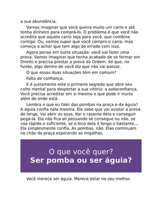 a sua abundância.
Vamos imaginar que você queira muito um carro e até
tenha dinheiro para comprá-lo. O problema é que você não
acredita que aquele carro seja para você, que combine
contigo. Ou, vamos supor que você compre o carro, mas
começa a achar que tem algo de errado com isso.
Agora pense em outra situação: você vai fazer uma
prova. Vamos imaginar que tenha acabado de se formar em
Direito e precisa prestar a prova da Ordem. Só que, no
fundo, algo dentro de você diz que não vai passar.
O que essas duas situações têm em comum?
Falta de conﬁança.
E é justamente este o primeiro segredo que abre seu
cofre mental para despertar a sua vitória: a autoconﬁança.
Você precisa acreditar em si mesmo e que pode ir muito
além de onde está.
Lembra o que eu falei das pombas na praça e da águia?
A águia conﬁa nela mesma. Ela sabe que vai avistar a presa
de longe, vai abrir as asas, dar o rasante dela e conseguir
pegá-la. Ela não ﬁca ali pensando se consegue ou não, se
voa rápido o suﬁciente, se o bico dela é longo o bastante…
Ela simplesmente conﬁa. As pombas, não. Elas continuam
no chão da praça esperando as migalhas.
O que você quer?
Ser pomba ou ser águia?
Você merece ser águia. Merece estar no seu melhor.
 