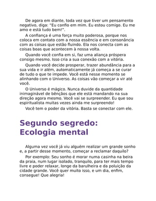 De agora em diante, toda vez que tiver um pensamento
negativo, diga: “Eu conﬁo em mim. Eu estou comigo. Eu me
amo e está tudo bem!”.
A conﬁança é uma força muito poderosa, porque nos
coloca em contato com a nossa essência e em consonância
com as coisas que estão ﬂuindo. Ela nos conecta com as
coisas boas que acontecem à nossa volta.
Quando você conﬁa em si, faz uma aliança próspera
consigo mesmo. Isso cria a sua conexão com a vitória.
Quando você decide prosperar, trazer abundância para a
sua vida e ir além, automaticamente já começa a se curar
de tudo o que te impede. Você está nesse momento se
alinhando com o Universo. As coisas vão começar a vir até
você.
O Universo é mágico. Nunca duvide da quantidade
inimaginável de bênçãos que ele está mandando na sua
direção agora mesmo. Você vai se surpreender. Eu que sou
espiritualista muitas vezes ainda me surpreendo!
Você tem o poder da vitória. Basta se conectar com ele.
Segundo segredo:
Ecologia mental
Alguma vez você já viu alguém realizar um grande sonho
e, a partir desse momento, começar a reclamar daquilo?
Por exemplo: Seu sonho é morar numa casinha na beira
da praia, num lugar isolado, tranquilo, para ter mais tempo
livre e poder relaxar, longe da barulheira e da poluição da
cidade grande. Você quer muito isso, e um dia, enﬁm,
consegue! Que alegria!
 