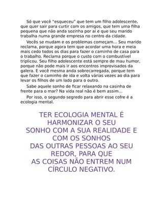 Só que você “esqueceu” que tem um ﬁlho adolescente,
que quer sair para curtir com os amigos, que tem uma ﬁlha
pequena que não anda sozinha por aí e que seu marido
trabalha numa grande empresa no centro da cidade.
Vocês se mudam e os problemas começam… Seu marido
reclama, porque agora tem que acordar uma hora e meia
mais cedo todos os dias para fazer o caminho de casa para
o trabalho. Reclama porque o custo com o combustível
triplicou. Seu ﬁlho adolescente está sempre de mau humor,
porque não pode mais ir aos encontros improvisados da
galera. E você mesma anda sobrecarregada, porque tem
que fazer o caminho de ida e volta várias vezes ao dia para
levar os ﬁlhos de um lado para o outro.
Sabe aquele sonho de ﬁcar relaxando na casinha de
frente para o mar? Na vida real não é bem assim…
Por isso, o segundo segredo para abrir esse cofre é a
ecologia mental.
TER ECOLOGIA MENTAL É
HARMONIZAR O SEU
SONHO COM A SUA REALIDADE E
COM OS SONHOS
DAS OUTRAS PESSOAS AO SEU
REDOR, PARA QUE
AS COISAS NÃO ENTREM NUM
CÍRCULO NEGATIVO.
 