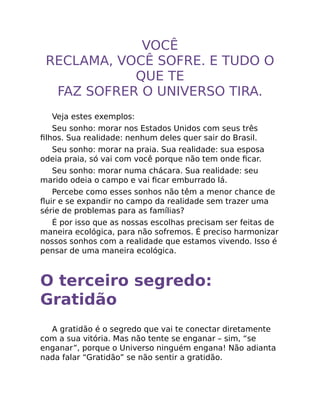 VOCÊ
RECLAMA, VOCÊ SOFRE. E TUDO O
QUE TE
FAZ SOFRER O UNIVERSO TIRA.
Veja estes exemplos:
Seu sonho: morar nos Estados Unidos com seus três
ﬁlhos. Sua realidade: nenhum deles quer sair do Brasil.
Seu sonho: morar na praia. Sua realidade: sua esposa
odeia praia, só vai com você porque não tem onde ﬁcar.
Seu sonho: morar numa chácara. Sua realidade: seu
marido odeia o campo e vai ﬁcar emburrado lá.
Percebe como esses sonhos não têm a menor chance de
ﬂuir e se expandir no campo da realidade sem trazer uma
série de problemas para as famílias?
É por isso que as nossas escolhas precisam ser feitas de
maneira ecológica, para não sofremos. É preciso harmonizar
nossos sonhos com a realidade que estamos vivendo. Isso é
pensar de uma maneira ecológica.
O terceiro segredo:
Gratidão
A gratidão é o segredo que vai te conectar diretamente
com a sua vitória. Mas não tente se enganar – sim, “se
enganar”, porque o Universo ninguém engana! Não adianta
nada falar “Gratidão” se não sentir a gratidão.
 
