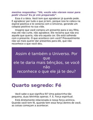 menino respondeu: “Ué, vocês não vieram rezar para
pedir chuva? Eu já vim preparado”.
Essa é a ideia. Você tem que agradecer já quando pede.
E agradecer por tudo o que já tem, porque isso te coloca na
espiral positiva e te conecta com o Universo, gerando um
colapso positivo na sua vida.
Imagine que você compra um presente para o seu ﬁlho,
mas ele não curte, não agradece. Ele reclama que não era
aquele que queria, não era aquela cor. Ele está sofrendo
com o presente. O que acontece com você? Provavelmente
não vai mais querer dar presentes para ele, que não
reconhece o que você deu.
Assim é também o Universo. Por
que
ele te daria mais bênçãos, se você
não
reconhece o que ele já te deu?
Quarto segredo: Fé
Você sabe o que signiﬁca fé? Uma palavrinha tão
pequena, duas letrinhas apenas. F. E. Força espiritual.
Está diretamente relacionada à nossa força anímica.
Quando você tem fé, quando tem essa força dentro de você,
as coisas começam a acontecer.
 