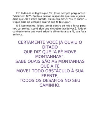 Em todos os milagres que fez, Jesus sempre perguntava:
“Você tem fé?”. Então a pessoa respondia que sim, e Jesus
dizia que ela estava curada. Ele nunca disse: “Eu te curei”…
O que dizia na verdade era: “A sua fé te curou”.
E é isso mesmo. Todos temos dentro de nós a força para
nos curarmos. Isso é algo que ninguém tira de você. Todo o
conhecimento que você adquire alimenta a sua fé, sua foça
anímica.
CERTAMENTE VOCÊ JÁ OUVIU O
DITADO
QUE DIZ QUE “A FÉ MOVE
MONTANHAS”.
SABE QUAIS SÃO AS MONTANHAS
QUE A FÉ
MOVE? TODO OBSTÁCULO À SUA
FRENTE,
TODOS OS DESAFIOS NO SEU
CAMINHO.
 