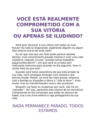 VOCÊ ESTÁ REALMENTE
COMPROMETIDO COM A
SUA VITÓRIA
OU APENAS SE ILUDINDO?
Você quer alcançar a sua vitória com todas as suas
forças? Ou está se enganando, esperando alguém ou algum
fato externo tirá-lo de onde está?
Eu sei que isso que vou falar pode parecer pesado
demais, mas sinceramente pesado mesmo é viver uma vida
medíocre, naquele circuito “acordar-comer-trabalhar-
pagarcontas-dormir”, em que você se arrasta sem
motivação nenhuma para acordar no dia seguinte. Viver é
muito mais do que isso!
Quando você toma consciência do que está errado na
sua vida, você consegue enxergar com clareza o que
precisa mudar. Porém, se você faz vista grossa, empurra
com a barriga as situações e deixa a “vida te levar”, sinto
muito, mas as transformações nunca vão acontecer.
Ninguém vai fazer as mudanças por você, não há um
“salvador”. Por isso, aproveite esta chance de se reinventar.
Compreenda as leis universais que estão ao alcance de
todos, use o seu livre-arbítrio e seja protagonista da sua
vida.
NADA PERMANECE PARADO, TODOS
ESTAMOS
 