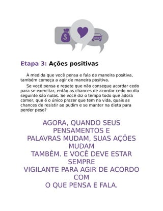 Etapa 3: Ações positivas
À medida que você pensa e fala de maneira positiva,
também começa a agir de maneira positiva.
Se você pensa e repete que não consegue acordar cedo
para se exercitar, então as chances de acordar cedo no dia
seguinte são nulas. Se você diz o tempo todo que adora
comer, que é o único prazer que tem na vida, quais as
chances de resistir ao pudim e se manter na dieta para
perder peso?
AGORA, QUANDO SEUS
PENSAMENTOS E
PALAVRAS MUDAM, SUAS AÇÕES
MUDAM
TAMBÉM. E VOCÊ DEVE ESTAR
SEMPRE
VIGILANTE PARA AGIR DE ACORDO
COM
O QUE PENSA E FALA.
 