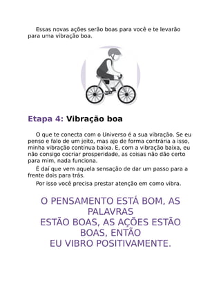 Essas novas ações serão boas para você e te levarão
para uma vibração boa.
Etapa 4: Vibração boa
O que te conecta com o Universo é a sua vibração. Se eu
penso e falo de um jeito, mas ajo de forma contrária a isso,
minha vibração continua baixa. E, com a vibração baixa, eu
não consigo cocriar prosperidade, as coisas não dão certo
para mim, nada funciona.
É daí que vem aquela sensação de dar um passo para a
frente dois para trás.
Por isso você precisa prestar atenção em como vibra.
O PENSAMENTO ESTÁ BOM, AS
PALAVRAS
ESTÃO BOAS, AS AÇÕES ESTÃO
BOAS, ENTÃO
EU VIBRO POSITIVAMENTE.
 
