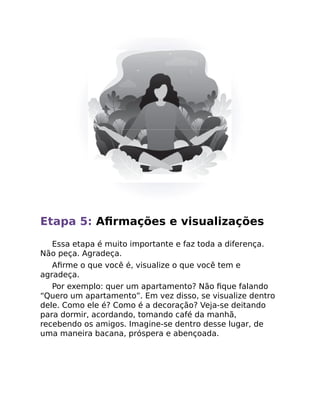 Etapa 5: Aﬁrmações e visualizações
Essa etapa é muito importante e faz toda a diferença.
Não peça. Agradeça.
Aﬁrme o que você é, visualize o que você tem e
agradeça.
Por exemplo: quer um apartamento? Não ﬁque falando
“Quero um apartamento”. Em vez disso, se visualize dentro
dele. Como ele é? Como é a decoração? Veja-se deitando
para dormir, acordando, tomando café da manhã,
recebendo os amigos. Imagine-se dentro desse lugar, de
uma maneira bacana, próspera e abençoada.
 