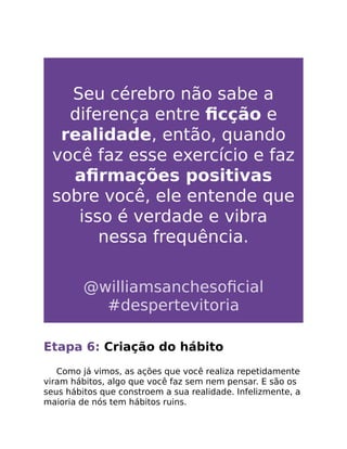 Seu cérebro não sabe a
diferença entre ﬁcção e
realidade, então, quando
você faz esse exercício e faz
aﬁrmações positivas
sobre você, ele entende que
isso é verdade e vibra
nessa frequência.
@williamsanchesoﬁcial
#despertevitoria
Etapa 6: Criação do hábito
Como já vimos, as ações que você realiza repetidamente
viram hábitos, algo que você faz sem nem pensar. E são os
seus hábitos que constroem a sua realidade. Infelizmente, a
maioria de nós tem hábitos ruins.
 