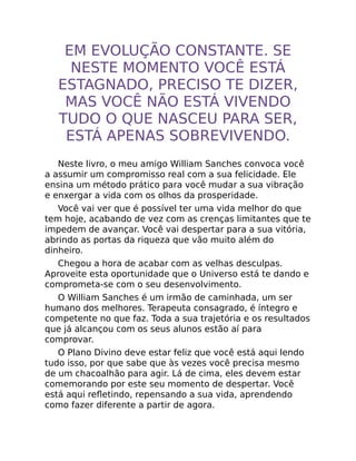 EM EVOLUÇÃO CONSTANTE. SE
NESTE MOMENTO VOCÊ ESTÁ
ESTAGNADO, PRECISO TE DIZER,
MAS VOCÊ NÃO ESTÁ VIVENDO
TUDO O QUE NASCEU PARA SER,
ESTÁ APENAS SOBREVIVENDO.
Neste livro, o meu amigo William Sanches convoca você
a assumir um compromisso real com a sua felicidade. Ele
ensina um método prático para você mudar a sua vibração
e enxergar a vida com os olhos da prosperidade.
Você vai ver que é possível ter uma vida melhor do que
tem hoje, acabando de vez com as crenças limitantes que te
impedem de avançar. Você vai despertar para a sua vitória,
abrindo as portas da riqueza que vão muito além do
dinheiro.
Chegou a hora de acabar com as velhas desculpas.
Aproveite esta oportunidade que o Universo está te dando e
comprometa-se com o seu desenvolvimento.
O William Sanches é um irmão de caminhada, um ser
humano dos melhores. Terapeuta consagrado, é íntegro e
competente no que faz. Toda a sua trajetória e os resultados
que já alcançou com os seus alunos estão aí para
comprovar.
O Plano Divino deve estar feliz que você está aqui lendo
tudo isso, por que sabe que às vezes você precisa mesmo
de um chacoalhão para agir. Lá de cima, eles devem estar
comemorando por este seu momento de despertar. Você
está aqui reﬂetindo, repensando a sua vida, aprendendo
como fazer diferente a partir de agora.
 