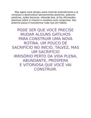 Mas agora você atingiu outro nível de entendimento e já
começou a desenvolver pensamentos positivos, palavras
positivas, ações bacanas, vibração boa, já faz aﬁrmações
positivas sobre si mesmo e visualiza suas conquistas. Seu
próximo passo é transformar tudo isso em hábito.
PODE SER QUE VOCÊ PRECISE
MUDAR ALGUNS GATILHOS
PARA CONSTRUIR UMA NOVA
ROTINA. UM POUCO DE
SACRIFÍCIO NO INÍCIO, TALVEZ, MAS
UM SACRIFÍCIO
IRRISÓRIO PERTO DA VIDA PLENA,
ABUNDANTE, PRÓSPERA
E VITORIOSA QUE VOCÊ VAI
CONSTRUIR.
 