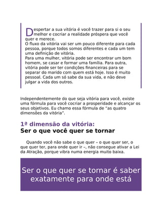 Despertar a sua vitória é você trazer para si o seu
melhor e cocriar a realidade próspera que você
quer e merece.
O ﬂuxo da vitória vai ser um pouco diferente para cada
pessoa, porque todos somos diferentes e cada um tem
uma deﬁnição de vitória.
Para uma mulher, vitória pode ser encontrar um bom
homem, se casar e formar uma família. Para outra,
vitória pode ser ter condições ﬁnanceiras para se
separar do marido com quem está hoje. Isso é muito
pessoal. Cada um só sabe da sua vida, e não deve
julgar a vida dos outros.
Independentemente do que seja vitória para você, existe
uma fórmula para você cocriar a prosperidade e alcançar os
seus objetivos. Eu chamo essa fórmula de “as quatro
dimensões da vitória”.
1ª dimensão da vitória:
Ser o que você quer se tornar
Quando você não sabe o que quer – o que quer ser, o
que quer ter, para onde quer ir –, não consegue ativar a Lei
da Atração, porque vibra numa energia muito baixa.
Ser o que quer se tornar é saber
exatamente para onde está
 