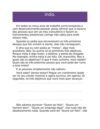 indo.
Em todos os meus anos de trabalho como terapeuta e
com desenvolvimento pessoal, posso aﬁrmar que a maioria
das pessoas que iam ao meu consultório e faziam os
treinamentos presenciais comigo não sabia para onde
estava indo.
Quando eu pedia que escrevessem os três primeiros
desejos que lhe vinham à mente, elas não conseguiam.
E olha que eu nem pedia as “metas”, algo mais
grandioso. Não. Eu queria só os primeiros três objetivos.
Porque meta é algo maior, o destino, o ponto de chegada.
Por exemplo: minha meta é ser feliz. Ok, maravilha. Mas e
quais são os objetivos? O que é mais curtinho, mais rápido?
Quais são os três próximos passos que você pode dar rumo
a essa meta?
E as pessoas simplesmente não sabiam.
Você sabe? Vamos testar? Pegue um cronômetro (pode
ser no seu celular mesmo) e agora escreva, em apenas 10
segundos, os três objetivos que você mais quer alcançar.
Não adianta escrever “Quero ser feliz”, “Quero um
homem bom”, “Quero um emprego legal”. Isso tudo não diz
absolutamente nada. Quando você diz “Quero ser feliz”, não
 