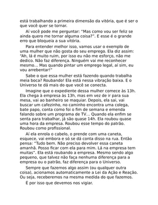 está trabalhando a primeira dimensão da vitória, que é ser o
que você quer se tornar.
Aí você pode me perguntar: “Mas como vou ser feliz se
ainda quero me tornar alguma coisa?”. E esse é o grande
erro que bloqueia a sua vitória.
Para entender melhor isso, vamos usar o exemplo de
uma mulher que não gosta do seu emprego. Ela diz assim:
“Ah, lá é muito ruim, por isso eu não me esforço, não me
dedico. Não faz diferença. Ninguém vai me reconhecer
mesmo… Mas quando pintar um emprego legal, aí sim, eu
vou arrebentar!”
Sabe o que essa mulher está fazendo quando trabalha
meia boca? Roubando! Ela está nessa vibração baixa. E o
Universo te dá mais do que você se conecta.
Imagine que o expediente dessa mulher comece às 13h.
Ela chega à empresa às 13h, mas em vez de ir para sua
mesa, vai ao banheiro se maquiar. Depois, ela sai, vai
buscar um cafezinho, no caminho encontra uma colega,
bate papo, conta como foi o ﬁm de semana e emenda
falando sobre um programa de TV… Quando ela enﬁm se
senta para trabalhar, já são quase 14h. Ela roubou quase
uma hora da empresa. Roubou esse tempo do patrão.
Roubou como proﬁssional.
Aí ela enrola o cabelo, o prende com uma caneta,
esquece, vai embora e só se dá conta disso na rua. Então
pensa: “Tudo bem. Não preciso devolver essa caneta
amanhã. Posso ﬁcar com ela para mim. Lá na empresa tem
muitas”. Ela está roubando a empresa. Mesmo sendo algo
pequeno, que talvez não faça nenhuma diferença para a
empresa ou o patrão, faz diferença para o Universo.
Sempre que fazemos algo assim (ou qualquer outra
coisa), acionamos automaticamente a Lei da Ação e Reação.
Ou seja, receberemos na mesma medida do que fazemos.
É por isso que devemos nos vigiar.
 