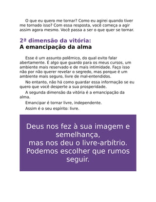 O que eu quero me tornar? Como eu agirei quando tiver
me tornado isso? Com essa resposta, você começa a agir
assim agora mesmo. Você passa a ser o que quer se tornar.
2ª dimensão da vitória:
A emancipação da alma
Esse é um assunto polêmico, do qual evito falar
abertamente. É algo que guardo para os meus cursos, um
ambiente mais reservado e de mais intimidade. Faço isso
não por não querer revelar o segredo, mas porque é um
ambiente mais seguro, livre de mal-entendidos.
No entanto, não há como guardar essa informação se eu
quero que você desperte a sua prosperidade.
A segunda dimensão da vitória é a emancipação da
alma.
Emancipar é tornar livre, independente.
Assim é o seu espírito: livre.
Deus nos fez à sua imagem e
semelhança,
mas nos deu o livre-arbítrio.
Podemos escolher que rumos
seguir.
 
