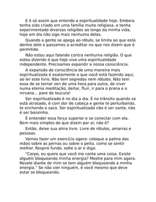 E é só assim que entendo a espiritualidade hoje. Embora
tenha sido criado em uma família muito religiosa, e tenha
experimentado diversas religiões ao longo da minha vida,
hoje em dia não sigo mais nenhuma delas.
Quando a gente se apega ao rótulo, se limita ao que está
dentro dele e passamos a acreditar no que nos dizem que é
permitido.
Não estou aqui falando contra nenhuma religião. O que
estou dizendo é que hoje vivo uma espiritualidade
independente. Precisamos expandir a nossa consciência.
A expansão de consciência de uma maneira mais
espiritualizada é exatamente o que você está fazendo aqui,
ao ler este livro. Não tem segredos nem rótulos. Não tem
essa de se tornar zen de uma hora para outra, de viver
numa eterna meditação, deitar, ﬂuir, ir para o prana e o
nirvana… pare de loucura!
Ser espiritualizado é no dia a dia. É no trânsito quando se
está atrasado, é com dor de cabeça e gente te perturbando,
te enchendo o saco. Ser espiritualizado não é ser santo, não
é ser bonzinho.
É entender essa força superior e se conectar com ela.
Bem mais simples do que dizem por aí, não é?
Então, deixe sua alma livre. Livre de rótulos, amarras e
pessoas.
Vamos fazer um exercício agora: coloque a palma das
mãos sobre as pernas ou sobre o peito, como se sentir
melhor. Respire fundo, solte o ar e diga:
“Corpo, eu quero que você me conte uma coisa. Existe
alguém bloqueando minha energia? Mostre para mim agora.
Revele diante de mim se tem alguém bloqueando a minha
energia.” Se não vier ninguém, é você mesmo que deve
estar se bloqueando.
 