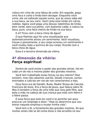 coloca em cima de uma tábua de corte. Em seguida, pega
uma faca e corta o limão bem devagar. Enquanto você
corta, ele vai soltando aquele sumo, que às vezes sobe até
a sua boca, ao seu nariz. Você corta esse limão em várias
rodelas. Agora você pega uma dessas rodelinhas de limão,
bem verde, bem suculento, com bastante caldo, e coloca na
boca, puro, uma fatia inteira de limão na sua boca.
E aí? Ficou com a boca cheia de água?
O que ﬁzemos aqui foi uma visualização que
automaticamente ativou um sentimento. Você visualizou,
trouxe o pensamento, o seu corpo acionou um sentimento e
você mudou toda a química do seu corpo, ﬁcando com a
boca cheia de água.
Essa é a terceira dimensão da vitória.
4ª dimensão da vitória:
Força espiritual
Dentro de você existe o poder das grandes almas. Há em
cada um de nós o mesmo poder dos grandes mestres.
Você tem trabalhado essas forças no seu interior? Elas
existem, mas não sabemos usá-las. Desde crianças, somos
ensinados a calá-las em vez de nos conectarmos a elas.
Essa força era de Gandhi, Buda, Madre Teresa de Calcutá,
Francisco de Assis. Era a força de Jesus, que falava sobre fé.
Mas é também a força de uma mãe que reza pelo ﬁlho, que
bota a mão na cabeça de sua criança que está com febre e
a febre passa.
É essa força que está em você e te permite sair para
procurar um emprego e dizer: “Hoje eu determino que vou
entrar naquela empresa e mudar minha vida”.
Você tem a fé, a ferramenta dos grandes mestres. Só que
muitas vezes não se dá conta disso e não acredita no seu
 