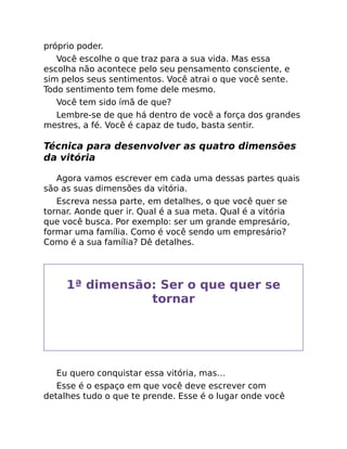 próprio poder.
Você escolhe o que traz para a sua vida. Mas essa
escolha não acontece pelo seu pensamento consciente, e
sim pelos seus sentimentos. Você atrai o que você sente.
Todo sentimento tem fome dele mesmo.
Você tem sido ímã de que?
Lembre-se de que há dentro de você a força dos grandes
mestres, a fé. Você é capaz de tudo, basta sentir.
Técnica para desenvolver as quatro dimensões
da vitória
Agora vamos escrever em cada uma dessas partes quais
são as suas dimensões da vitória.
Escreva nessa parte, em detalhes, o que você quer se
tornar. Aonde quer ir. Qual é a sua meta. Qual é a vitória
que você busca. Por exemplo: ser um grande empresário,
formar uma família. Como é você sendo um empresário?
Como é a sua família? Dê detalhes.
1ª dimensão: Ser o que quer se
tornar
Eu quero conquistar essa vitória, mas…
Esse é o espaço em que você deve escrever com
detalhes tudo o que te prende. Esse é o lugar onde você
 