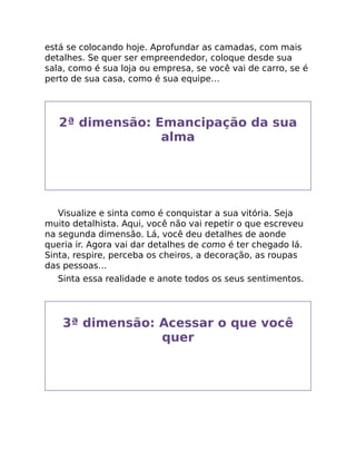 está se colocando hoje. Aprofundar as camadas, com mais
detalhes. Se quer ser empreendedor, coloque desde sua
sala, como é sua loja ou empresa, se você vai de carro, se é
perto de sua casa, como é sua equipe…
2ª dimensão: Emancipação da sua
alma
Visualize e sinta como é conquistar a sua vitória. Seja
muito detalhista. Aqui, você não vai repetir o que escreveu
na segunda dimensão. Lá, você deu detalhes de aonde
queria ir. Agora vai dar detalhes de como é ter chegado lá.
Sinta, respire, perceba os cheiros, a decoração, as roupas
das pessoas…
Sinta essa realidade e anote todos os seus sentimentos.
3ª dimensão: Acessar o que você
quer
 