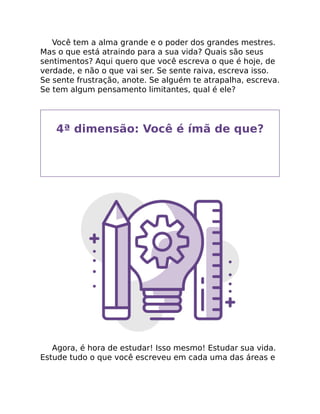 Você tem a alma grande e o poder dos grandes mestres.
Mas o que está atraindo para a sua vida? Quais são seus
sentimentos? Aqui quero que você escreva o que é hoje, de
verdade, e não o que vai ser. Se sente raiva, escreva isso.
Se sente frustração, anote. Se alguém te atrapalha, escreva.
Se tem algum pensamento limitantes, qual é ele?
4ª dimensão: Você é ímã de que?
Agora, é hora de estudar! Isso mesmo! Estudar sua vida.
Estude tudo o que você escreveu em cada uma das áreas e
 