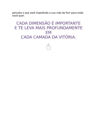 perceba o que está impedindo a sua vida de ﬂuir para onde
você quer.
CADA DIMENSÃO É IMPORTANTE
E TE LEVA MAIS PROFUNDAMENTE
EM
CADA CAMADA DA VITÓRIA.
 
