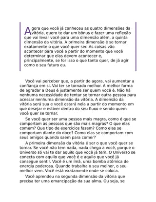 Agora que você já conheceu as quatro dimensões da
vitória, quero te dar um bônus e fazer uma reﬂexão
que vai levar você para uma dimensão além, a quinta
dimensão da vitória. A primeira dimensão é se tornar
exatamente o que você quer ser. As coisas vão
acontecer para você a partir do momento que você
determinar que elas devem acontecer e,
principalmente, se for isso o que tanto quer, de já agir
como o seu futuro eu.
Você vai perceber que, a partir de agora, vai aumentar a
conﬁança em si. Vai ter se tornado melhor. A melhor forma
de agradar a Deus é justamente ser quem você é. Não há
nenhuma necessidade de tentar se tornar outra pessoa para
acessar nenhuma dimensão da vitória. A dimensão da
vitória será sua e você estará nela a partir do momento em
que desejar e estiver dentro do seu ﬂuxo e sendo quem
você quer se tornar.
Se você quer ser uma pessoa mais magra, como é que se
comportam as pessoas que são mais magras? O que elas
comem? Que tipo de exercícios fazem? Como elas se
comportam diante do doce? Como elas se comportam com
seus amigos quando saem para comer?
A primeira dimensão da vitória é ser o que você quer se
tornar. Se você não tem nada, nada chega a você, porque o
Universo só vai te dar aquilo que você já tem. O Universo se
conecta com aquilo que você é e aquilo que você já
consegue sentir. Você é um ímã, uma bomba atômica de
energia poderosa. Quando trabalha o seu melhor, o seu
melhor vem. Você está exatamente onde se coloca.
Você aprendeu na segunda dimensão da vitória que
precisa ter uma emancipação da sua alma. Ou seja, se
 