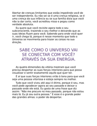 libertar de crenças limitantes que estão impedindo você de
ser independente. Eu não sei se é uma crença religiosa, se é
uma crença da sua infância ou se sua família dizia que você
não ia dar certo, você acreditou nisso e pegou como
verdade absoluta.
Eu quero que você revisite agora todo o seu
subconsciente, trazendo o seu melhor e deixando que as
suas ideias ﬂuam para você. Sabendo para onde você quer
ir, você chega lá, porque é nesse momento que todo o
Universo se movimenta para trazer as coisas na sua
direção.
SABE COMO O UNIVERSO VAI
SE CONECTAR COM VOCÊ?
ATRAVÉS DA SUA ENERGIA.
As quatro dimensões da vitória mostram que você
precisa despertar as suas forças interiores para que possa
visualizar e sentir exatamente aquilo que quer ter.
É aí que suas forças interiores virão à tona para que você
seja uma pessoa vitoriosa e esteja sempre no melhor.
Tudo que você viveu até aqui é ótimo, porque é seu, mas
você pode agradecer agora ao seu passado e deixar o
passado onde ele está. Eu gosto de uma frase que diz
assim: “Não me procure no meu passado, porque não estou
mais lá. Eu já sou outra pessoa.” E esse é o grande poder
das grandes almas: o poder do despertar.
 