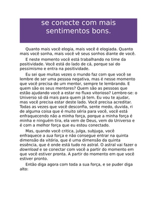 se conecte com mais
sentimentos bons.
Quanto mais você elogia, mais você é elogiada. Quanto
mais você sonha, mais você vê seus sonhos diante de você.
E neste momento você está trabalhando no time da
positividade. Você está do lado de cá, porque sai do
pessimismo e entra na positividade.
Eu sei que muitas vezes o mundo faz com que você se
lembre de ser uma pessoa negativa, mas é nesse momento
que você precisa de um mentor, sempre te lembrando. E
quem são os seus mentores? Quem são as pessoas que
estão ajudando você a estar no ﬂuxo vitorioso? Lembre-se: o
Universo só dá mais para quem já tem. Eu vou te ajudar,
mas você precisa estar deste lado. Você precisa acreditar.
Todas as vezes que você desconﬁa, sente medo, duvida, ri
de alguma coisa que é muito séria para você, você está
enfraquecendo não a minha força, porque a minha força é
minha e ninguém tira, ela vem de Deus, vem do Universo e
é com a melhor força que eu estou conectado.
Mas, quando você critica, julga, subjuga, você
enfraquece a sua força e não consegue entrar na quinta
dimensão da vitória, que é uma dimensão da quinta
essência, que é onde está tudo no astral. O astral vai fazer o
download e se conectar com você a partir do momento em
que você estiver pronta. A partir do momento em que você
estiver pronto.
Então diga agora com toda a sua força, e se puder diga
alto:
 