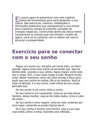 Eu quero agora te presentear com este capítulo
inteiro de ferramentas para você despertar a sua
vitória. São exercícios, mantras, meditações e
aﬁrmações poderosas que reprogramam a sua mente
para o positivo, porque já estamos cansados de
energias negativas, construindo dentro da nossa mente
inconsciente as crenças que nos limitam. A partir de
agora, você vai se conectar com o melhor em você e
alcançar a prosperidade.
Exercício para se conectar
com o seu sonho
Pegue um sonho seu. Escolha um muito bom, um bem
grande. Agora sinta esse sonho se tornando real. Veja-se
dentro dele, vivendo a sua vitória. Agora repare como está
seu o corpo. Sim, o seu corpo reage a tudo. Respire fundo,
sinta. Neste momento, você não está orando a Deus para
pedir que seu sonho se realize. Ele já se realizou. Você já
está na bênção. E a sua carne, cada célula do seu corpo,
percebe isso.
Se seu sonho é um carro, sinta o vento…
Se seu sonho é um casamento, sinta-se ao lado desse
homem, dessa mulher, veja-se de mãos dadas, sinta o calor
do corpo…
Se seu sonho é uma viagem, sinta-se nela, andando por
esse lugar, comendo os pratos típicos de lá…
Se o seu sonho é formar uma família, veja a sua casa,
veja todos juntos à mesa, fazendo uma refeição…
 