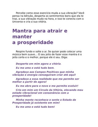 Percebe como esse exercício muda a sua vibração? Você
pensa na bênção, desperta os sentimentos bons que ela te
traz, a sua vibração muda na hora, e isso te conecta com o
Universo e cria a sua vitória.
Mantra para atrair e
manter
a prosperidade
Respire fundo e solte o ar. Se quiser pode colocar uma
música bem suave… O seu jeito de fazer esse mantra é o
jeito certo e o melhor, porque ele é seu. Diga:
Desperto em mim agora a vitória.
Eu me amo e está tudo bem.
Agradeço aos Campos Positivos que minha
vibração e energia conseguiram criar até aqui!
Agradeço a essa realidade que me permite ser
melhor a partir de agora!
Eu me abro para o novo e me permito evoluir!
Crio em mim um Círculo da Vitória, elevando meu
estado vibracional em consonância com a
prosperidade!
Minha mente reconhece e sente o Estado de
Prosperidade já existente em mim!
Eu me amo e está tudo bem!
 