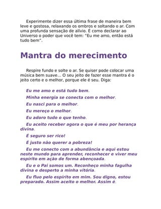 Experimente dizer essa última frase de maneira bem
leve e gostosa, relaxando os ombros e soltando o ar. Com
uma profunda sensação de alívio. É como declarar ao
Universo o poder que você tem: “Eu me amo, então está
tudo bem”.
Mantra do merecimento
Respire fundo e solte o ar. Se quiser pode colocar uma
música bem suave… O seu jeito de fazer esse mantra é o
jeito certo e o melhor, porque ele é seu. Diga:
Eu me amo e está tudo bem.
Minha energia se conecta com o melhor.
Eu nasci para o melhor.
Eu mereço o melhor.
Eu adoro tudo o que tenho.
Eu aceito receber agora o que é meu por herança
divina.
É seguro ser rico!
É justo não querer a pobreza!
Eu me conecto com a abundância e aqui estou
neste mundo para aprender, reconhecer e viver meu
espírito em ação de forma abençoada.
Eu e o Pai somos um. Reconheço minha fagulha
divina e desperto a minha vitória.
Eu ﬂuo pelo espírito em mim. Sou digno, estou
preparado. Assim aceito o melhor. Assim é.
 