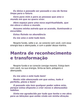 Eu deixo o passado ser passado e vou de forma
limpa para o futuro.
Gero para mim e para as pessoas que amo o
mundo em que eu quero viver.
Abro espaço para uma nova espiritualidade, que
me eleva e eleva o mundo.
Assumo minha estrela que se acende, iluminando a
escuridão.
Estou ﬂuindo na abundância.
Eu me amo e está tudo bem.
Respire fundo, solte o ar, se conecte com você, com essa
energia boa e abençoada, e com o poder desse mantra.
Mantra de reconhecimento
e transformação
Respire fundo e se conecte consigo mesmo. Esteja bem
com você, na sua energia. Sinta-se bem, próspero e
abençoado.
Eu me amo e está tudo bem!
Nesta vida abençoada em que estou, tudo é
perfeito, pleno e bom!
O passado não tem qualquer poder sobre mim,
porque estou disposta a criar novos e abençoados
hábitos.
Sinto-me agradecida por tudo que tenho e me abro
para as bênçãos que estão vindo em minha direção.
 