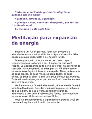 Sinto-me emocionada por tantas alegrias e
pessoas que me amam.
Agradeço, agradeço, agradeço.
Agradeço a mim, como ser abençoado, por ter me
trazido até aqui.
Eu me amo e está tudo bem!
Meditação para expansão
da energia
Encontre um lugar gostoso, relaxado, próspero e
abundante, onde você se sinta bem. Agora só respire. Não
pense em mais nada. Solte o ar. Respire fundo.
Quero que você comece a conectar o seu corpo,
reconhecendo-o, soltando o ar… E cada vez que você
respira, vá abençoando cada parte do corpo. Vá abençoando
seus pés. Vá abençoando as suas pernas. Vá abençoando
todos os seus órgãos internos, a sua pele. Abençoe também
os seus braços, as suas mãos, os seus dedos, as suas
unhas, os seus cabelos, a sua voz, seus olhos, seus ouvidos.
Tudo vai sendo abençoado, porque você vai reconhecendo o
que tem de melhor.
Você é o melhor. Você é abençoado, é abençoada. Você é
uma fagulha divina. Deus fez você à imagem e semelhança
do que é bom, do que é verdadeiramente grande,
abençoado e próspero. Então respire fundo, reconhecendo
todas as suas células e suas microcélulas.
Você vai se abençoando e agradecendo, porque você se
trouxe até aqui e você é muito importante.
 