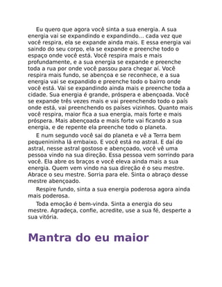 Eu quero que agora você sinta a sua energia. A sua
energia vai se expandindo e expandindo… cada vez que
você respira, ela se expande ainda mais. E essa energia vai
saindo do seu corpo, ela se expande e preenche todo o
espaço onde você está. Você respira mais e mais
profundamente, e a sua energia se expande e preenche
toda a rua por onde você passou para chegar aí. Você
respira mais fundo, se abençoa e se reconhece, e a sua
energia vai se expandido e preenche todo o bairro onde
você está. Vai se expandindo ainda mais e preenche toda a
cidade. Sua energia é grande, próspera e abençoada. Você
se expande três vezes mais e vai preenchendo todo o país
onde está, vai preenchendo os países vizinhos. Quanto mais
você respira, maior ﬁca a sua energia, mais forte e mais
próspera. Mais abençoada e mais forte vai ﬁcando a sua
energia, e de repente ela preenche todo o planeta.
E num segundo você sai do planeta e vê a Terra bem
pequenininha lá embaixo. E você está no astral. E daí do
astral, nesse astral gostoso e abençoado, você vê uma
pessoa vindo na sua direção. Essa pessoa vem sorrindo para
você. Ela abre os braços e você eleva ainda mais a sua
energia. Quem vem vindo na sua direção é o seu mestre.
Abrace o seu mestre. Sorria para ele. Sinta o abraço desse
mestre abençoado.
Respire fundo, sinta a sua energia poderosa agora ainda
mais poderosa.
Toda emoção é bem-vinda. Sinta a energia do seu
mestre. Agradeça, conﬁe, acredite, use a sua fé, desperte a
sua vitória.
Mantra do eu maior
 
