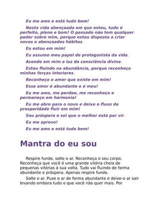Eu me amo e está tudo bem!
Nesta vida abençoada em que estou, tudo é
perfeito, pleno e bom! O passado não tem qualquer
poder sobre mim, porque estou disposta a criar
novos e abençoados hábitos.
Eu estou em mim!
Eu assumo meu papel de protagonista da vida.
Acendo em mim a luz da consciência divina.
Estou ﬂuindo na abundância, porque reconheço
minhas forças interiores.
Reconheço o amor que existe em mim!
Esse amor é abundante e é meu!
Eu me amo, me perdoo, me reconheço e
permaneço em harmonia!
Eu me abro para o novo e deixo o ﬂuxo da
prosperidade ﬂuir em mim!
Sou próspera e sei que o melhor está por vir.
Eu me aprovo!
Eu me amo e está tudo bem!
Mantra do eu sou
Respire fundo, solte o ar. Reconheça o seu corpo.
Reconheça que você é uma grande vitória cheia de
pequenas vitórias à sua volta. Tudo vai ﬂuindo de forma
abundante e próspera. Apenas respire fundo.
Solte o ar. Puxe o ar de forma abundante e deixe-o ar sair
levando embora tudo o que você não quer mais. Por
 