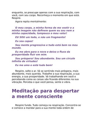 enquanto, se preocupe apenas com a sua respiração, com
você, com seu corpo. Reconheça o momento em que está.
Respire.
Agora repita mentalmente:
O meu corpo, a minha forma de me vestir e a
minha imagem não deﬁnem quem eu sou nem a
minha capacidade, tampouco o meu valor!
EU SOU um todo, e não um fragmento!
Eu sou capaz!
Sou mente progressiva e tudo está bem no meu
mundo.
Eu me abro para o novo e deixo o ﬂuxo da
prosperidade ﬂuir em mim.
Sou próspera! Sou abundante. Sou um círculo
inﬁnito de virtudes!
Eu me amo e está tudo bem!
Respire, solte o ar. Vá se sentindo mais próspera, mais
abundante, mais querida. Trabalhe a sua respiração, a sua
energia, a sua prosperidade. Vá trabalhando em você e
percebendo como as coisas vão ﬁcando diferentes na sua
vibração. Perceba o que você pensa, sente e vibra.
Meditação para despertar
a mente consciente
Respire fundo. Tudo começa na respiração. Concentre-se
e comece a mandar para a sua mente toda ordem de
 