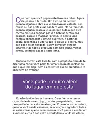 Que bom que você pegou este livro nas mãos. Agora
ele passou a ter vida. Um livro só faz sentido
quando alguém o abre e o lê. Um livro na estante, nas
caixas ou nas prateleiras não tem vida, ele só tem vida
quando alguém passa a lê-lo, porque tudo o que está
escrito em suas páginas passa a habitar dentro das
pessoas. Essa é a mágica! Por isso, te desejo uma
energia abençoada! E desejo que você, a partir de
agora, reconheça a vitória que já existe aí dentro, mas
que pode estar apagada, assim como um livro na
estante. Mas não se preocupe com isso agora, vamos
juntos, de mãos dadas a cada linha.
Quando escrevi este livro foi com o propósito claro de te
dizer uma coisa: você pode ter uma vida muito melhor do
que a que tem hoje, sem as correntes que te prendem e te
impedem de avançar.
Você pode ir muito além
do lugar em que está.
Eu não duvido do ser humano. O ser humano tem a
capacidade de virar o jogo, cocriar prosperidade, trazer
prosperidade para si e se abençoar. E quando isso acontece,
quando você sai da escassez, se abençoa e agradece todas
as coisas boas que te aconteceram, você passa a conﬁar em
si mesmo e cria à sua volta o verdadeiro círculo da vitória.
 
