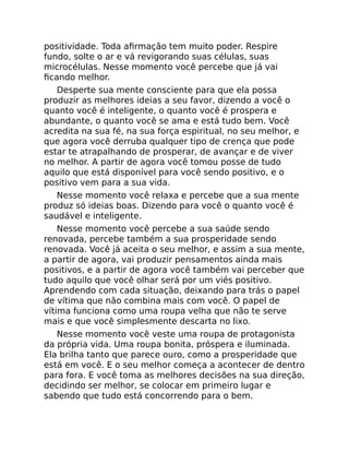 positividade. Toda aﬁrmação tem muito poder. Respire
fundo, solte o ar e vá revigorando suas células, suas
microcélulas. Nesse momento você percebe que já vai
ﬁcando melhor.
Desperte sua mente consciente para que ela possa
produzir as melhores ideias a seu favor, dizendo a você o
quanto você é inteligente, o quanto você é prospera e
abundante, o quanto você se ama e está tudo bem. Você
acredita na sua fé, na sua força espiritual, no seu melhor, e
que agora você derruba qualquer tipo de crença que pode
estar te atrapalhando de prosperar, de avançar e de viver
no melhor. A partir de agora você tomou posse de tudo
aquilo que está disponível para você sendo positivo, e o
positivo vem para a sua vida.
Nesse momento você relaxa e percebe que a sua mente
produz só ideias boas. Dizendo para você o quanto você é
saudável e inteligente.
Nesse momento você percebe a sua saúde sendo
renovada, percebe também a sua prosperidade sendo
renovada. Você já aceita o seu melhor, e assim a sua mente,
a partir de agora, vai produzir pensamentos ainda mais
positivos, e a partir de agora você também vai perceber que
tudo aquilo que você olhar será por um viés positivo.
Aprendendo com cada situação, deixando para trás o papel
de vítima que não combina mais com você. O papel de
vítima funciona como uma roupa velha que não te serve
mais e que você simplesmente descarta no lixo.
Nesse momento você veste uma roupa de protagonista
da própria vida. Uma roupa bonita, próspera e iluminada.
Ela brilha tanto que parece ouro, como a prosperidade que
está em você. E o seu melhor começa a acontecer de dentro
para fora. E você toma as melhores decisões na sua direção,
decidindo ser melhor, se colocar em primeiro lugar e
sabendo que tudo está concorrendo para o bem.
 