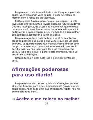 Respire com mais tranquilidade e decida que, a partir de
agora, você está onde você se põe, e você se coloca no
melhor, com a roupa de protagonista.
Então respire fundo e perceba que, ao respirar, já está
investindo em você. Então invista agora no futuro saudável.
O futuro inteligente, de acesso ao novo nível, que te eleva
para que você possa tomar posse de tudo aquilo que está
no Universo disponível para o seu melhor. E é o seu melhor
que começa a acontecer a partir de agora.
Respire e agradeça tudo de bom que já te aconteceu.
Todas as pessoas que estão à sua volta e que, de um jeito
de outro, te ajudaram para que você pudesse dedicar este
tempo para estar aqui com você, e tudo aquilo que você
decidiu fazer ou não fazer para ter esse momento com
você. E tudo aquilo que, a partir deste momento, você vai
decidir na sua direção.
Respire fundo e sinta tudo isso e o melhor dentro de
você.
Aﬁrmações poderosas
para uso diário!
Respire fundo, se concentre, leia as aﬁrmações em voz
alta, com ﬁrmeza, para o seu subconsciente gravar e o seu
corpo sentir. Após cada uma das aﬁrmações, repita: “Eu me
amo e está tudo bem”.
Aceito e me coloco no melhor.
 