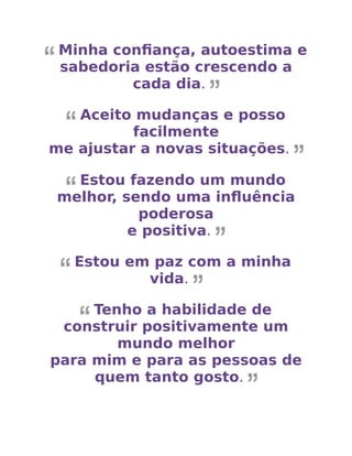 Minha conﬁança, autoestima e
sabedoria estão crescendo a
cada dia.
Aceito mudanças e posso
facilmente
me ajustar a novas situações.
Estou fazendo um mundo
melhor, sendo uma inﬂuência
poderosa
e positiva.
Estou em paz com a minha
vida.
Tenho a habilidade de
construir positivamente um
mundo melhor
para mim e para as pessoas de
quem tanto gosto.
 