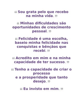 Sou grata pelo que recebo
na minha vida.
Minhas diﬁculdades são
oportunidades de crescimento
pessoal.
Felicidade é uma escolha,
baseio minha felicidade nas
conquistas e bênçãos que
recebi.
Acredito em mim e na minha
capacidade de ter sucesso.
Tenho a capacidade de criar o
processo
e a prosperidade que tanto
desejo.
Eu invisto em mim.
 