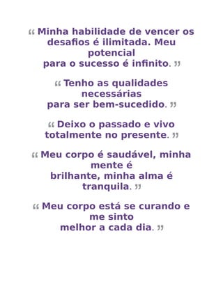 Minha habilidade de vencer os
desaﬁos é ilimitada. Meu
potencial
para o sucesso é inﬁnito.
Tenho as qualidades
necessárias
para ser bem-sucedido.
Deixo o passado e vivo
totalmente no presente.
Meu corpo é saudável, minha
mente é
brilhante, minha alma é
tranquila.
Meu corpo está se curando e
me sinto
melhor a cada dia.
 