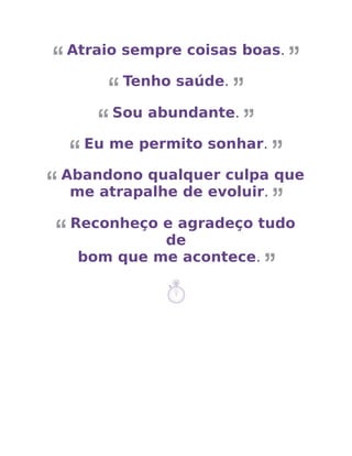 Atraio sempre coisas boas.
Tenho saúde.
Sou abundante.
Eu me permito sonhar.
Abandono qualquer culpa que
me atrapalhe de evoluir.
Reconheço e agradeço tudo
de
bom que me acontece.
 