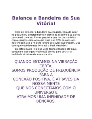 Balance a Bandeira da Sua
Vitória!
Hora de balançar a bandeira da chegada, hora de subir
no podium ou simplesmente ir diante do espelho e se dar os
parabéns! Uma vez li uma pesquisa que me deixou triste
como escritor, essa pesquisa dizia que 92% das pessoas
não chegam até o ﬁnal da leitura dos livros que iniciam. Que
bom que você leu este livro até o ﬁnal. Parabéns!
Eu estou muito feliz que você tenha chegado até aqui,
porque sei que agora você está pronto para cocriar a
realidade vitoriosa da sua nova vida.
QUANDO ESTAMOS NA VIBRAÇÃO
CERTA,
SOMOS PRODUÇÃO DE FREQUÊNCIA
PARA A
CONEXÃO POSITIVA. É ATRAVÉS DA
NOSSA MENTE
QUE NOS CONECTAMOS COM O
UNIVERSO E
ATRAÍMOS UMA INFINIDADE DE
BÊNÇÃOS.
 