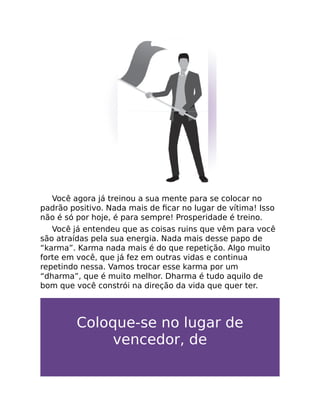 Você agora já treinou a sua mente para se colocar no
padrão positivo. Nada mais de ﬁcar no lugar de vítima! Isso
não é só por hoje, é para sempre! Prosperidade é treino.
Você já entendeu que as coisas ruins que vêm para você
são atraídas pela sua energia. Nada mais desse papo de
“karma”. Karma nada mais é do que repetição. Algo muito
forte em você, que já fez em outras vidas e continua
repetindo nessa. Vamos trocar esse karma por um
“dharma”, que é muito melhor. Dharma é tudo aquilo de
bom que você constrói na direção da vida que quer ter.
Coloque-se no lugar de
vencedor, de
 