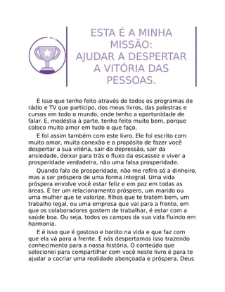ESTA É A MINHA
MISSÃO:
AJUDAR A DESPERTAR
A VITÓRIA DAS
PESSOAS.
É isso que tenho feito através de todos os programas de
rádio e TV que participo, dos meus livros, das palestras e
cursos em todo o mundo, onde tenho a oportunidade de
falar. E, modéstia à parte, tenho feito muito bem, porque
coloco muito amor em tudo o que faço.
E foi assim também com este livro. Ele foi escrito com
muito amor, muita conexão e o propósito de fazer você
despertar a sua vitória, sair da depressão, sair da
ansiedade, deixar para trás o ﬂuxo da escassez e viver a
prosperidade verdadeira, não uma falsa prosperidade.
Quando falo de prosperidade, não me reﬁro só a dinheiro,
mas a ser próspero de uma forma integral. Uma vida
próspera envolve você estar feliz e em paz em todas as
áreas. É ter um relacionamento próspero, um marido ou
uma mulher que te valorize, ﬁlhos que te tratem bem, um
trabalho legal, ou uma empresa que vai para a frente, em
que os colaboradores gostem de trabalhar, é estar com a
saúde boa. Ou seja, todos os campos da sua vida ﬂuindo em
harmonia.
E é isso que é gostoso e bonito na vida e que faz com
que ela vá para a frente. E nós despertamos isso trazendo
conhecimento para a nossa história. O conteúdo que
selecionei para compartilhar com você neste livro é para te
ajudar a cocriar uma realidade abençoada e próspera. Deus
 