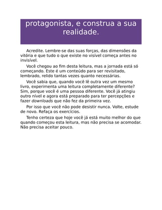 protagonista, e construa a sua
realidade.
Acredite. Lembre-se das suas forças, das dimensões da
vitória e que tudo o que existe no visível começa antes no
invisível.
Você chegou ao ﬁm desta leitura, mas a jornada está só
começando. Este é um conteúdo para ser revisitado,
lembrado, relido tantas vezes quanto necessárias.
Você sabia que, quando você lê outra vez um mesmo
livro, experimenta uma leitura completamente diferente?
Sim, porque você é uma pessoa diferente. Você já atingiu
outro nível e agora está preparado para ter percepções e
fazer downloads que não fez da primeira vez.
Por isso que você não pode desistir nunca. Volte, estude
de novo. Refaça os exercícios.
Tenho certeza que hoje você já está muito melhor do que
quando começou esta leitura, mas não precisa se acomodar.
Não precisa aceitar pouco.
 