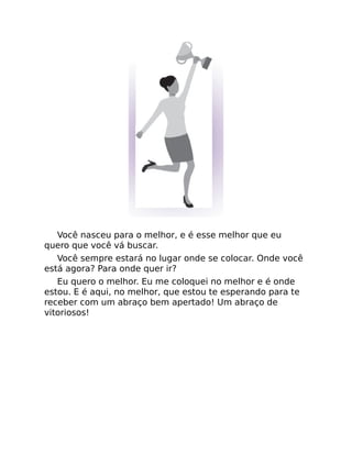 Você nasceu para o melhor, e é esse melhor que eu
quero que você vá buscar.
Você sempre estará no lugar onde se colocar. Onde você
está agora? Para onde quer ir?
Eu quero o melhor. Eu me coloquei no melhor e é onde
estou. E é aqui, no melhor, que estou te esperando para te
receber com um abraço bem apertado! Um abraço de
vitoriosos!
 